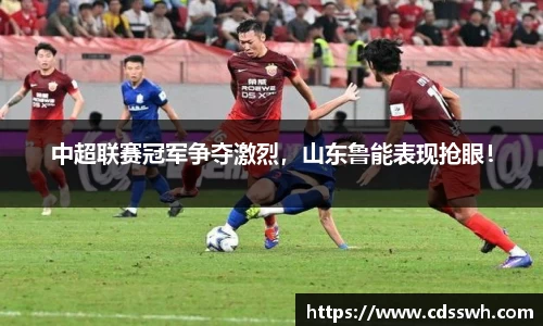 中超联赛冠军争夺激烈，山东鲁能表现抢眼！